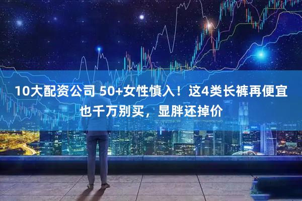 10大配资公司 50+女性慎入！这4类长裤再便宜也千万别买，显胖还掉价