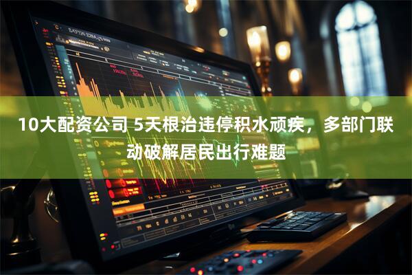 10大配资公司 5天根治违停积水顽疾，多部门联动破解居民出行难题