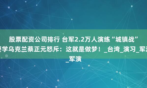 股票配资公司排行 台军2.2万人演练“城镇战”要学乌克兰蔡正元怒斥：这就是做梦！_台湾_演习_军演
