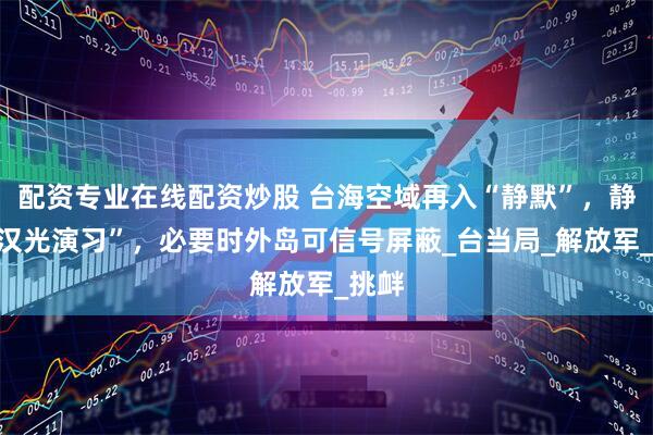 配资专业在线配资炒股 台海空域再入“静默”，静待“汉光演习”，必要时外岛可信号屏蔽_台当局_解放军_挑衅