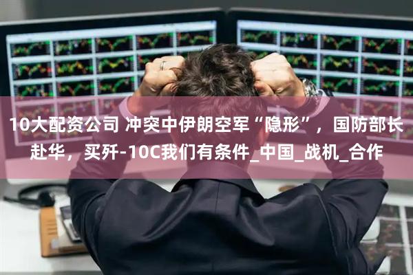 10大配资公司 冲突中伊朗空军“隐形”，国防部长赴华，买歼-10C我们有条件_中国_战机_合作