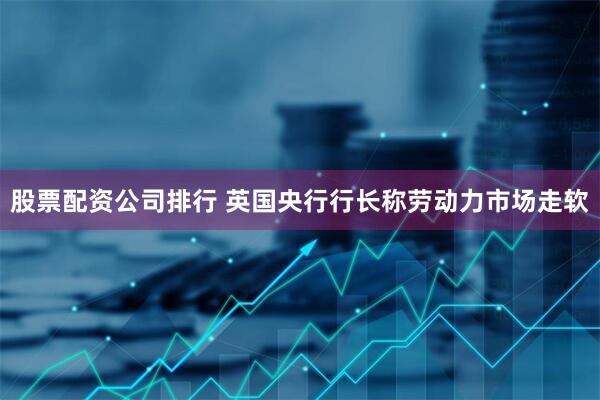 股票配资公司排行 英国央行行长称劳动力市场走软