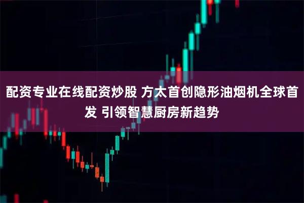 配资专业在线配资炒股 方太首创隐形油烟机全球首发 引领智慧厨房新趋势