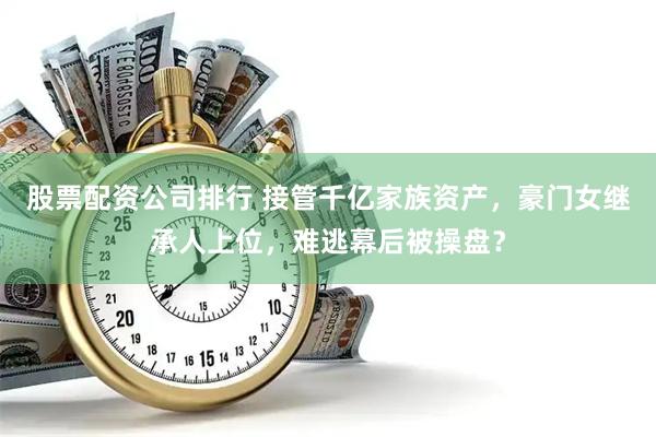 股票配资公司排行 接管千亿家族资产，豪门女继承人上位，难逃幕后被操盘？