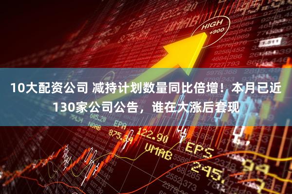 10大配资公司 减持计划数量同比倍增！本月已近130家公司公告，谁在大涨后套现
