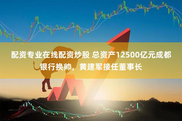 配资专业在线配资炒股 总资产12500亿元成都银行换帅，黄建军接任董事长