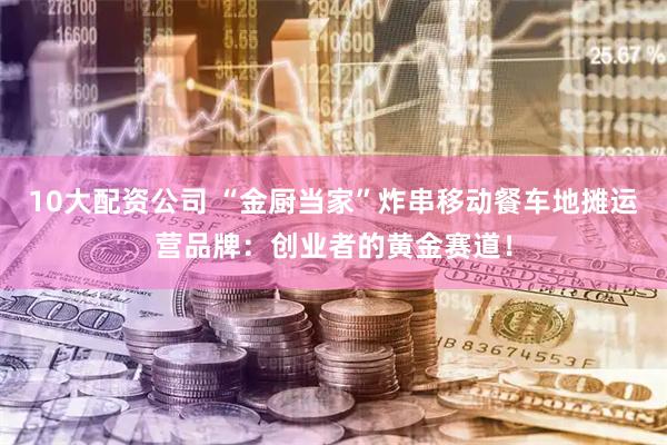 10大配资公司 “金厨当家”炸串移动餐车地摊运营品牌：创业者的黄金赛道！