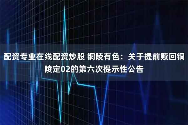 配资专业在线配资炒股 铜陵有色：关于提前赎回铜陵定02的第六次提示性公告