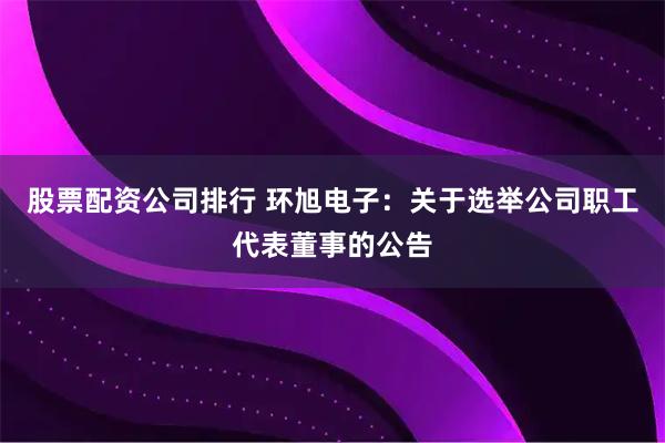股票配资公司排行 环旭电子：关于选举公司职工代表董事的公告