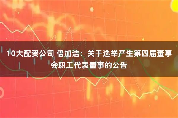 10大配资公司 倍加洁：关于选举产生第四届董事会职工代表董事的公告