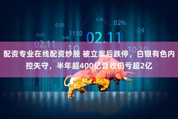 配资专业在线配资炒股 被立案后跌停，白银有色内控失守，半年超400亿营收仍亏超2亿