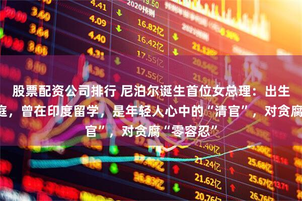 股票配资公司排行 尼泊尔诞生首位女总理：出生于农民家庭，曾在印度留学，是年轻人心中的“清官”，对贪腐“零容忍”