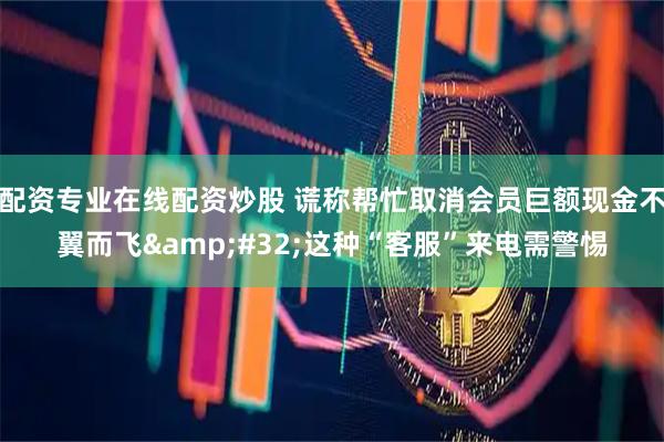 配资专业在线配资炒股 谎称帮忙取消会员巨额现金不翼而飞&#32;这种“客服”来电需警惕