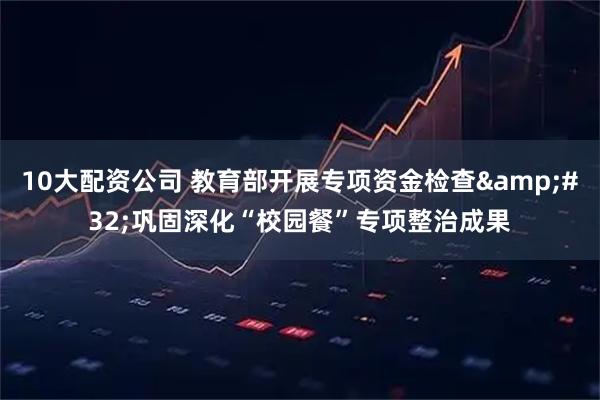 10大配资公司 教育部开展专项资金检查&#32;巩固深化“校园餐”专项整治成果