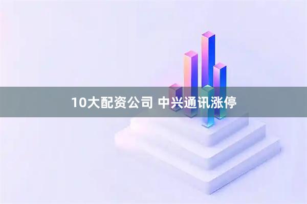 10大配资公司 中兴通讯涨停