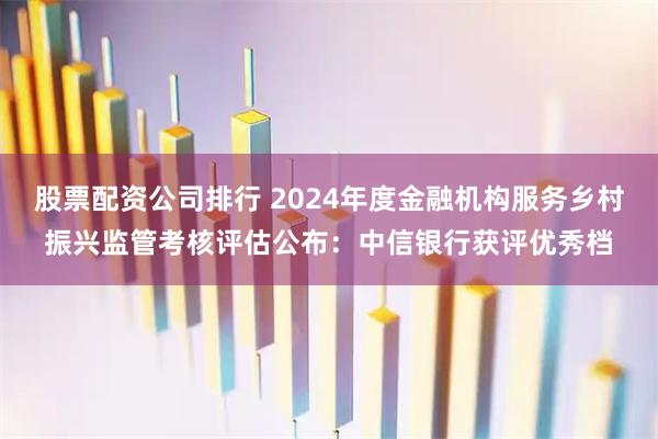 股票配资公司排行 2024年度金融机构服务乡村振兴监管考核评估公布：中信银行获评优秀档