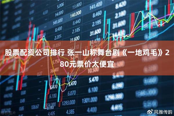 股票配资公司排行 张一山称舞台剧《一地鸡毛》280元票价太便宜