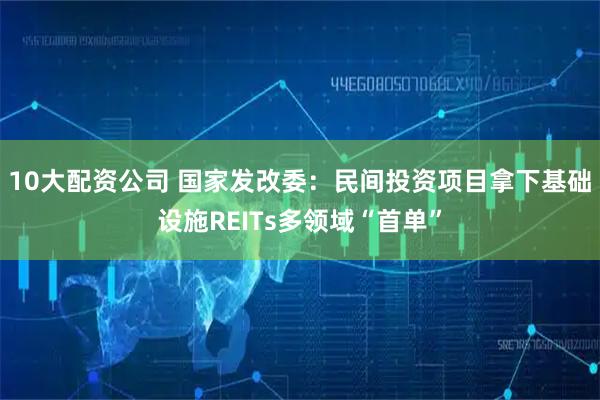 10大配资公司 国家发改委：民间投资项目拿下基础设施REITs多领域“首单”