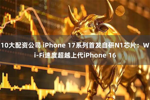 10大配资公司 iPhone 17系列首发自研N1芯片：Wi-Fi速度超越上代iPhone 16