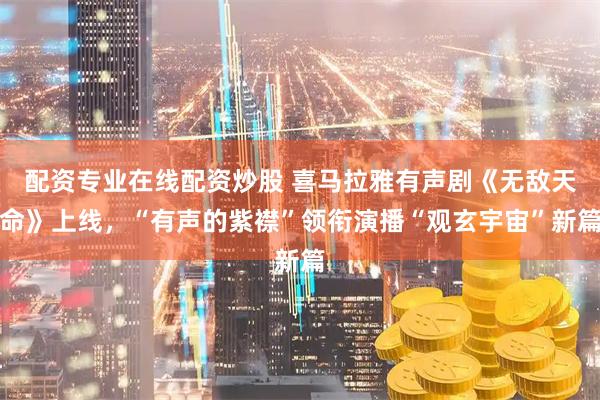 配资专业在线配资炒股 喜马拉雅有声剧《无敌天命》上线，“有声的紫襟”领衔演播“观玄宇宙”新篇