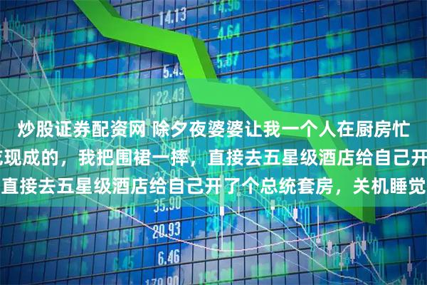 炒股证券配资网 除夕夜婆婆让我一个人在厨房忙活，全家12口人等着吃现成的，我把围裙一摔，直接去五星级酒店给自己开了个总统套房，关机睡觉