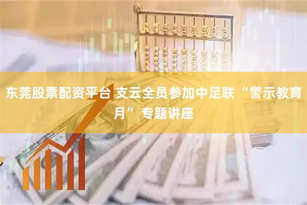 东莞股票配资平台 支云全员参加中足联 “警示教育月” 专题讲座