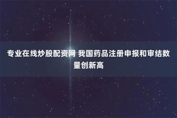 专业在线炒股配资网 我国药品注册申报和审结数量创新高