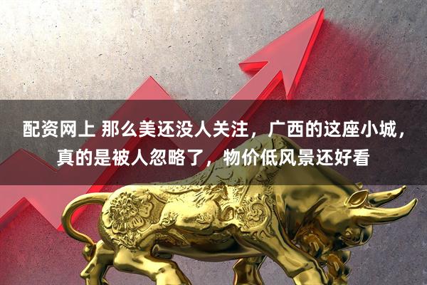 配资网上 那么美还没人关注，广西的这座小城，真的是被人忽略了，物价低风景还好看