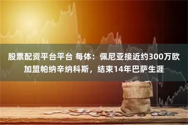 股票配资平台平台 每体：佩尼亚接近约300万欧加盟帕纳辛纳科斯，结束14年巴萨生涯